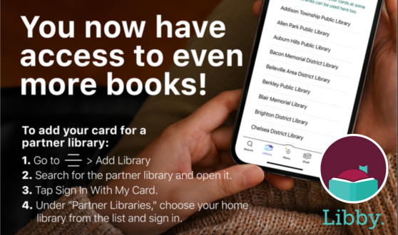 Hand holding phone with a list of libraries and Libby logo and text: You now have access to even more books! To add your card for a partner library: 1. Go to the center menu button in the app, then click Add Library. 2. Search for the partner library and open it. 3. Tap Sign In With My Card. 4. Under "Partner Libraries" choose your home library from the list and sign in.